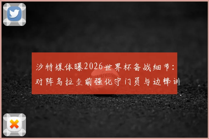 沙特媒体曝2026世界杯备战细节：对阵乌拉圭前强化守门员与边锋训练，战术调整引关注