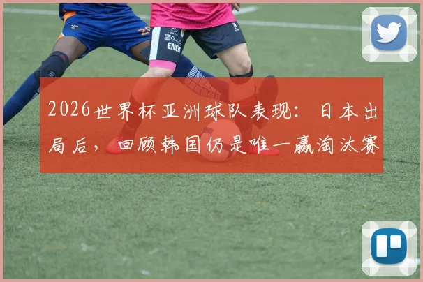 2026世界杯亚洲球队表现:日本出局后,回顾韩国仍是唯一赢淘汰赛的亚足联球队历史,附亚洲队实力排名分析