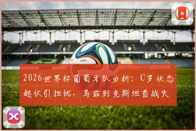 2026世界杯葡萄牙队分析:C罗状态起伏引担忧,乌兹别克斯坦首战失利后如何调整战术迎战强敌