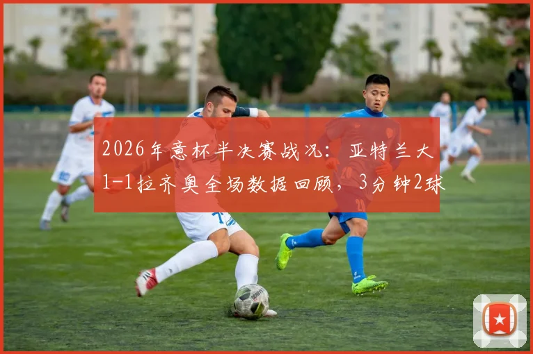 2026年意杯半决赛战况：亚特兰大1-1拉齐奥全场数据回顾，3分钟2球后进入加时赛