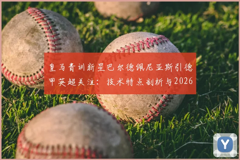 皇马青训新星巴尔德佩尼亚斯引德甲英超关注：技术特点剖析与2026年转会前景分析