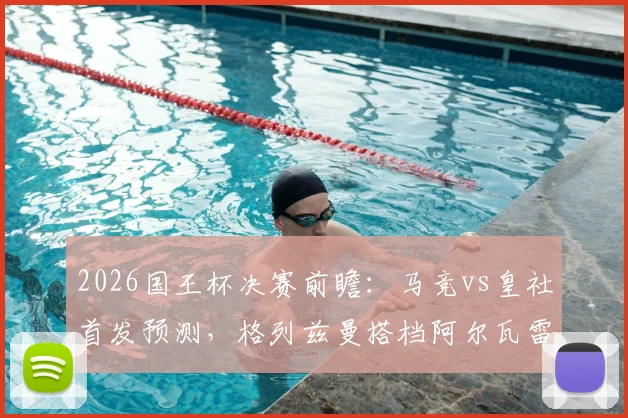 2026国王杯决赛前瞻：马竞vs皇社首发预测，格列兹曼搭档阿尔瓦雷斯，奥亚萨瓦尔领衔皇社锋线