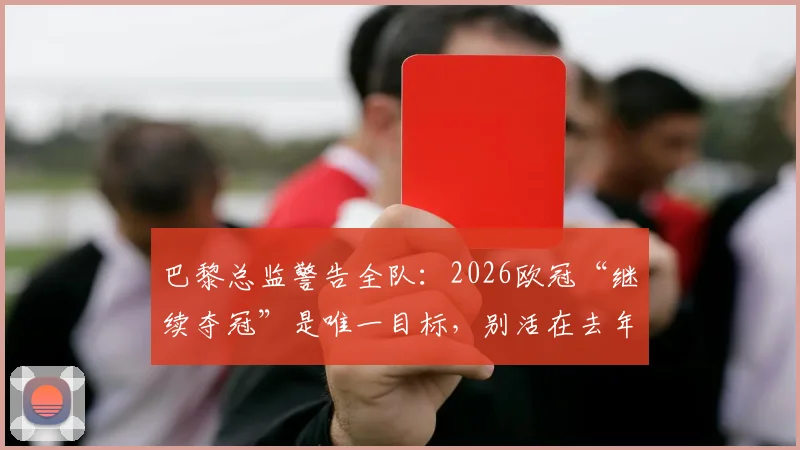 巴黎总监警告全队：2026欧冠“继续夺冠”是唯一目标，别活在去年卫冕梦里