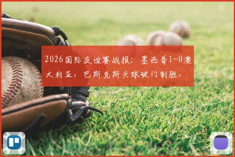 2026国际友谊赛战报：墨西哥1-0澳大利亚，巴斯克斯头球破门制胜，半场战术复盘与全场录像回放