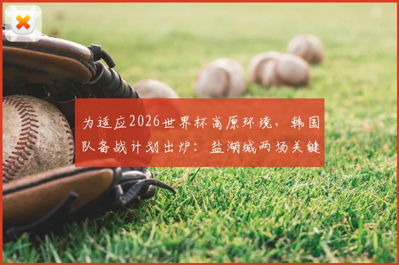 为适应2026世界杯高原环境，韩国队备战计划出炉：盐湖城两场关键友谊赛安排详解