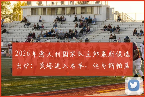 2026年意大利国家队主帅最新候选出炉：莫塔进入名单，他与斯帕莱蒂的潜在接替方案分析
